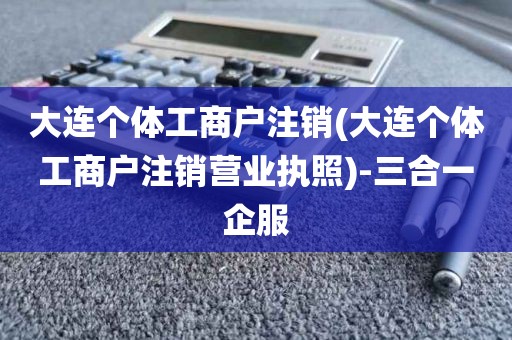 大连个体工商户注销(大连个体工商户注销营业执照)-三合一企服