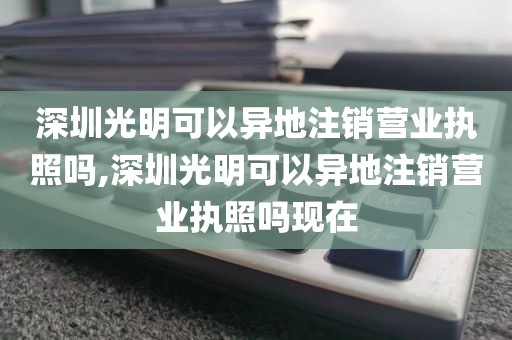 深圳光明可以异地注销营业执照吗,深圳光明可以异地注销营业执照吗现在