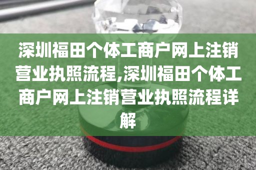 深圳福田个体工商户网上注销营业执照流程,深圳福田个体工商户网上注销营业执照流程详解