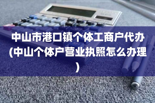 中山市港口镇个体工商户代办(中山个体户营业执照怎么办理)