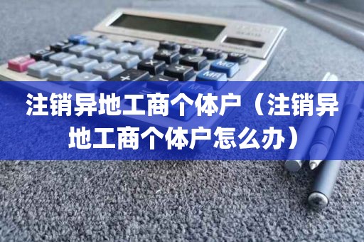 注销异地工商个体户（注销异地工商个体户怎么办）