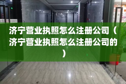 济宁营业执照怎么注册公司（济宁营业执照怎么注册公司的）