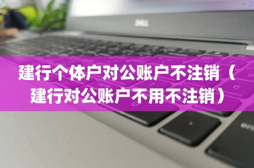 建行个体户对公账户不注销（建行对公账户不用不注销）