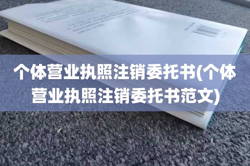 个体营业执照注销委托书(个体营业执照注销委托书范文)