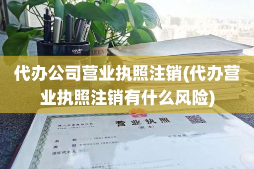 代办公司营业执照注销(代办营业执照注销有什么风险)