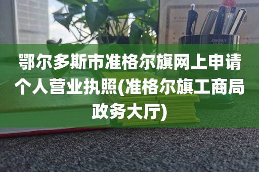 鄂尔多斯市准格尔旗网上申请个人营业执照(准格尔旗工商局政务大厅)