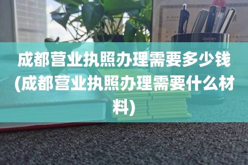 成都营业执照办理需要多少钱(成都营业执照办理需要什么材料)