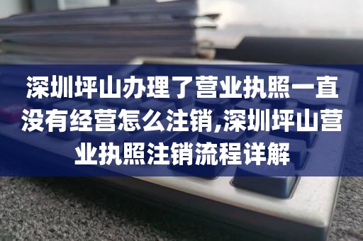 深圳坪山办理了营业执照一直没有经营怎么注销,深圳坪山营业执照注销流程详解