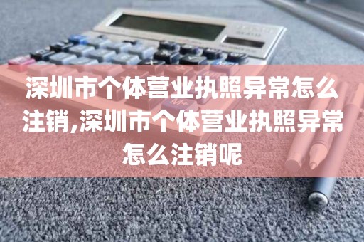 深圳市个体营业执照异常怎么注销,深圳市个体营业执照异常怎么注销呢