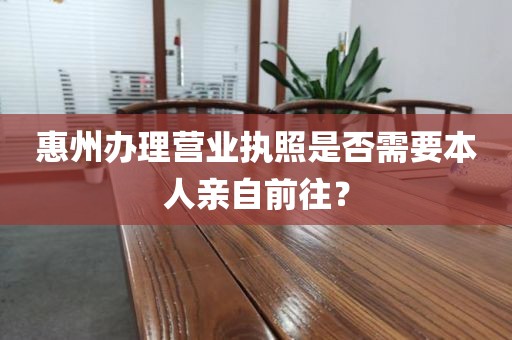 惠州办理营业执照是否需要本人亲自前往？