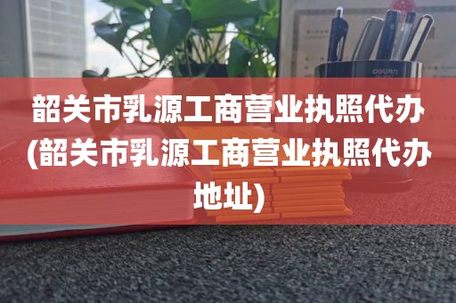 韶关市乳源工商营业执照代办(韶关市乳源工商营业执照代办地址)