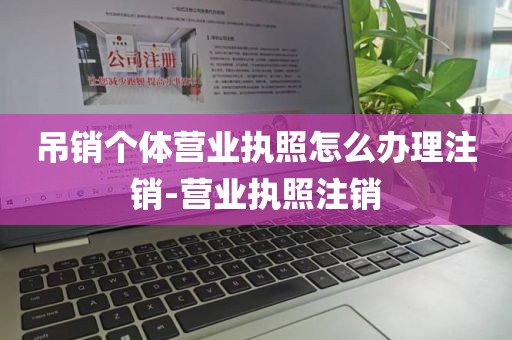 吊销个体营业执照怎么办理注销-营业执照注销