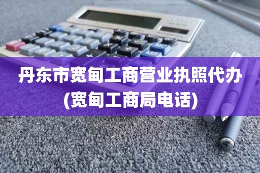 丹东市宽甸工商营业执照代办(宽甸工商局电话)