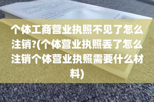 个体工商营业执照不见了怎么注销?(个体营业执照丢了怎么注销个体营业执照需要什么材料)
