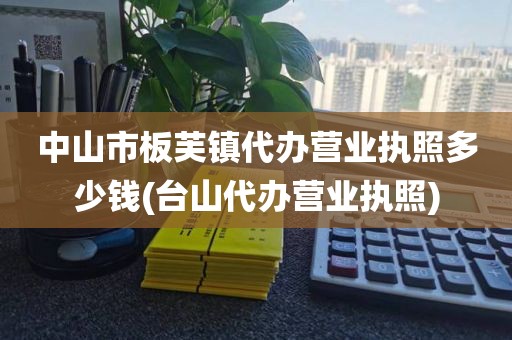 中山市板芙镇代办营业执照多少钱(台山代办营业执照)