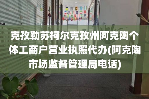克孜勒苏柯尔克孜州阿克陶个体工商户营业执照代办(阿克陶市场监督管理局电话)