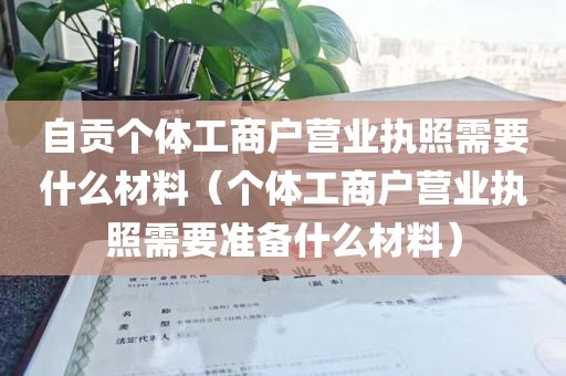 自贡个体工商户营业执照需要什么材料（个体工商户营业执照需要准备什么材料）