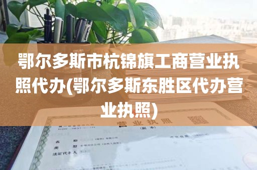 鄂尔多斯市杭锦旗工商营业执照代办(鄂尔多斯东胜区代办营业执照)