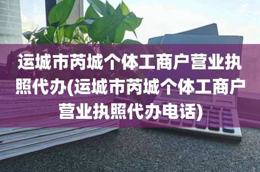运城市芮城个体工商户营业执照代办(运城市芮城个体工商户营业执照代办电话)