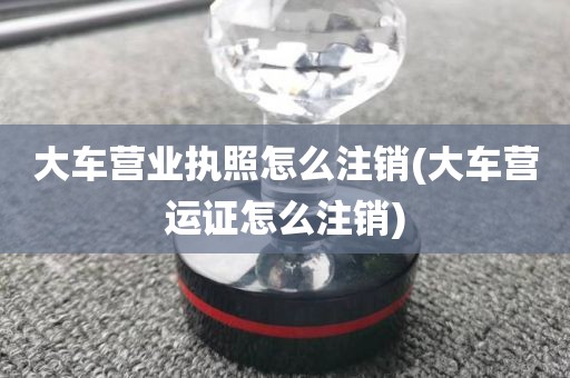 大车营业执照怎么注销(大车营运证怎么注销)