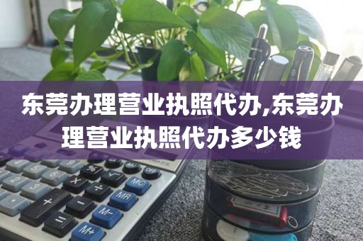 东莞办理营业执照代办,东莞办理营业执照代办多少钱