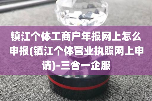 镇江个体工商户年报网上怎么申报(镇江个体营业执照网上申请)-三合一企服