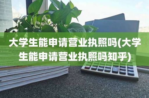 大学生能申请营业执照吗(大学生能申请营业执照吗知乎)