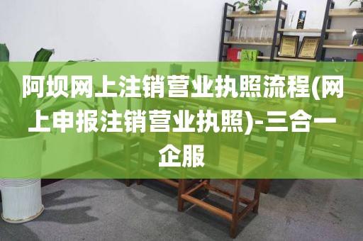 阿坝网上注销营业执照流程(网上申报注销营业执照)-三合一企服