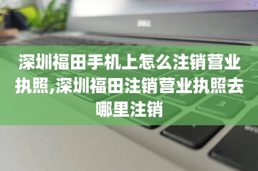 深圳福田手机上怎么注销营业执照,深圳福田注销营业执照去哪里注销