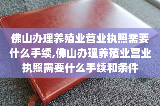 佛山办理养殖业营业执照需要什么手续,佛山办理养殖业营业执照需要什么手续和条件