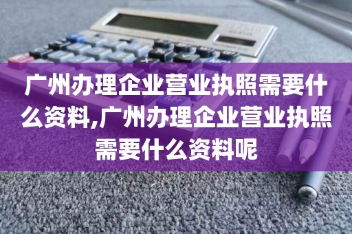 广州办理企业营业执照需要什么资料,广州办理企业营业执照需要什么资料呢