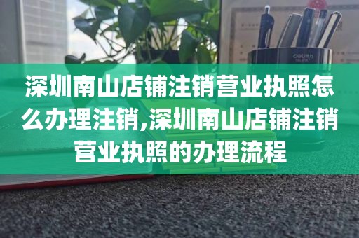深圳南山店铺注销营业执照怎么办理注销,深圳南山店铺注销营业执照的办理流程