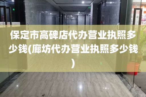 保定市高碑店代办营业执照多少钱(廊坊代办营业执照多少钱)