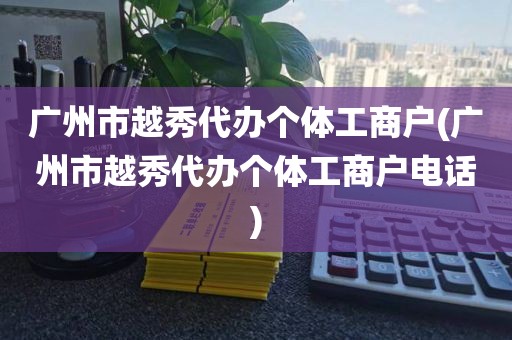 广州市越秀代办个体工商户(广州市越秀代办个体工商户电话)