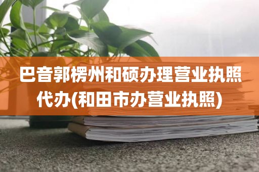 巴音郭楞州和硕办理营业执照代办(和田市办营业执照)
