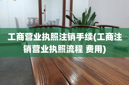 工商营业执照注销手续(工商注销营业执照流程 费用)