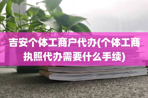 吉安个体工商户代办(个体工商执照代办需要什么手续)