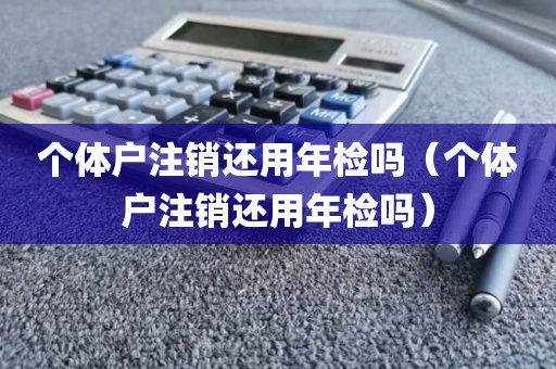 个体户注销还用年检吗（个体户注销还用年检吗）