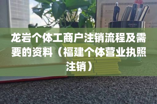 龙岩个体工商户注销流程及需要的资料（福建个体营业执照注销）