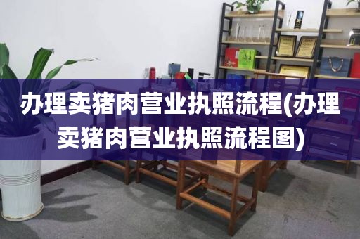 办理卖猪肉营业执照流程(办理卖猪肉营业执照流程图)