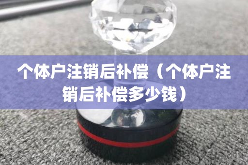 个体户注销后补偿（个体户注销后补偿多少钱）