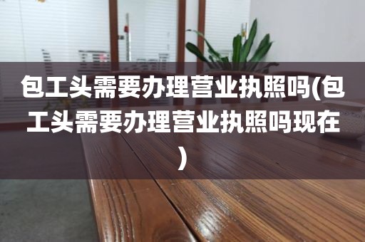 包工头需要办理营业执照吗(包工头需要办理营业执照吗现在)