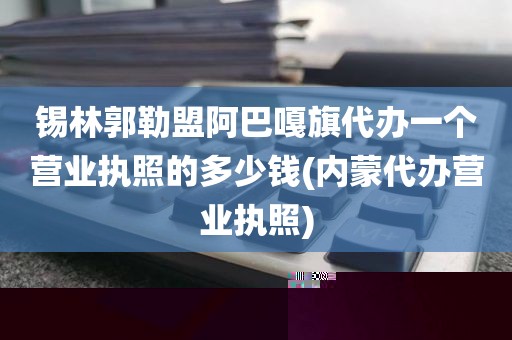 锡林郭勒盟阿巴嘎旗代办一个营业执照的多少钱(内蒙代办营业执照)