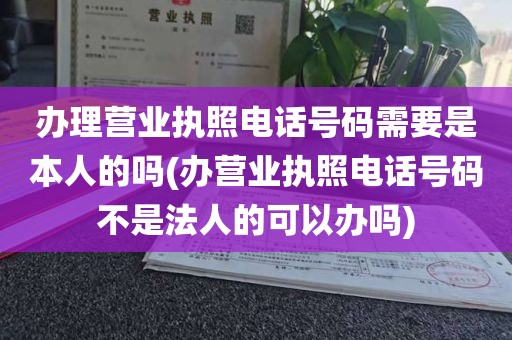 办理营业执照电话号码需要是本人的吗(办营业执照电话号码不是法人的可以办吗)