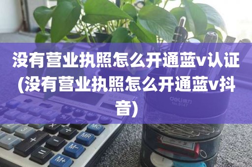 没有营业执照怎么开通蓝v认证(没有营业执照怎么开通蓝v抖音)