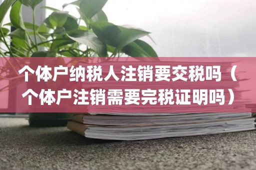 个体户纳税人注销要交税吗（个体户注销需要完税证明吗）