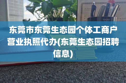 东莞市东莞生态园个体工商户营业执照代办(东莞生态园招聘信息)