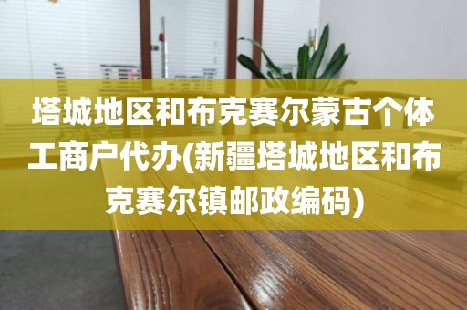 塔城地区和布克赛尔蒙古个体工商户代办(新疆塔城地区和布克赛尔镇邮政编码)