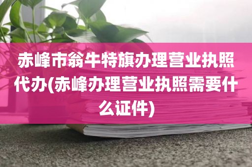 赤峰市翁牛特旗办理营业执照代办(赤峰办理营业执照需要什么证件)
