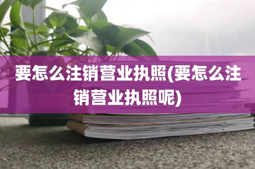 要怎么注销营业执照(要怎么注销营业执照呢)